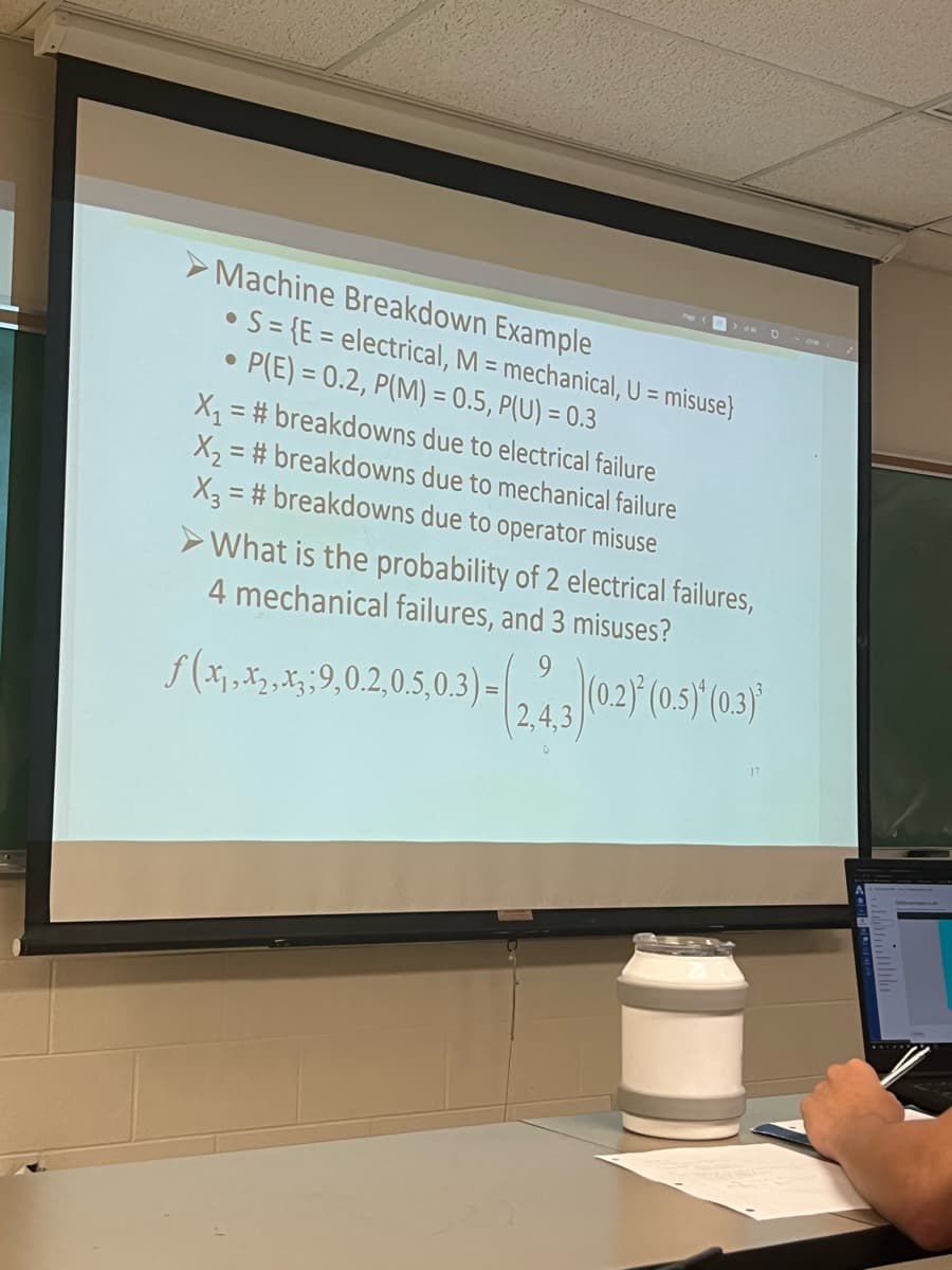 Machine Breakdown Example
• S={E= electrical, M = mechanical, U = misuse}
●
P(E)= 0.2, P(M) = 0.5, P(U) = 0.3
●
X₁ = #breakdowns due to electrical failure
X₂=#breakdowns due to mechanical failure
X3 = #breakdowns due to operator misuse
➤What is the probability of 2 electrical failures,
4 mechanical failures, and 3 misuses?
ƒ (x₁,x₂, x3; 9,0.2,0.5,0.3) =
9
(2.4.3) (02)*(0.5) (0.3)