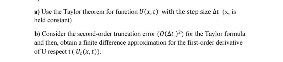 a) Use the Taylor theorem for function U(x, t) with the step size At. (x, is
held constant)
b) Consider the second-order truncation error (0(At )²) for the Taylor formula
and then, obtain a finite difference approximation for the first-order derivative
of U
respect t ( U; (x, t)).
