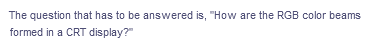 The question that has to be answered is, "How are the RGB color beams
formed in a CRT display?"

