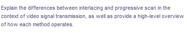 Explain the differences between interlacing and progressive scan in the
context of video signal transmission, as well as provide a high-level overview
of how each method operates.
