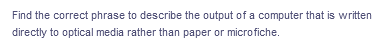 Find the correct phrase to describe the output of a computer that is written
directly to optical media rather than paper or microfiche.
