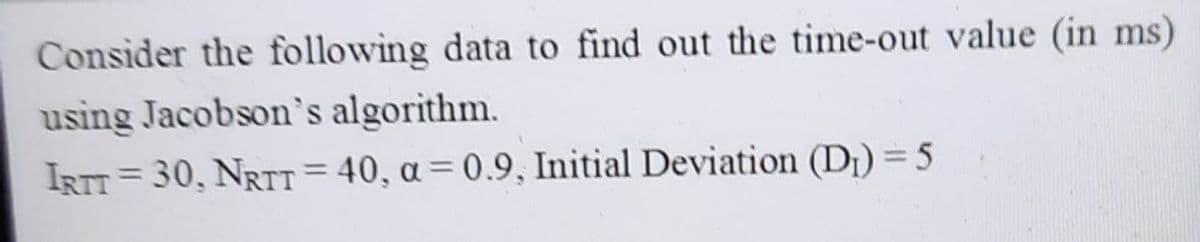 Consider the following data to find out the time-out value (in ms)
using Jacobson's algorithm.
IRTT = 30, NRTT = 40, a = 0.9, Initial Deviation (D¡) = 5
%3D
%3D
