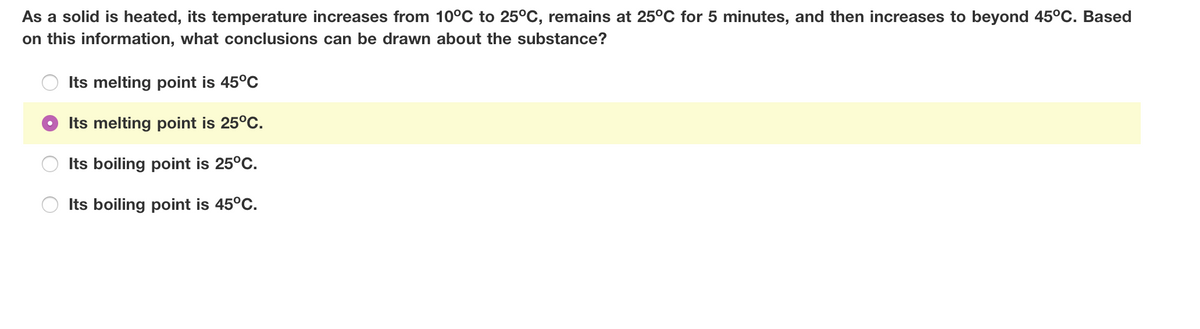 As a solid is heated, its temperature increases from 10°C to 25°C, remains at 25°C for 5 minutes, and then increases to beyond 45°C. Based
on this information, what conclusions can be drawn about the substance?
Its melting point is 45°C
Its melting point is 25°C.
Its boiling point is 25°C.
Its boiling point is 45°C.
O O
