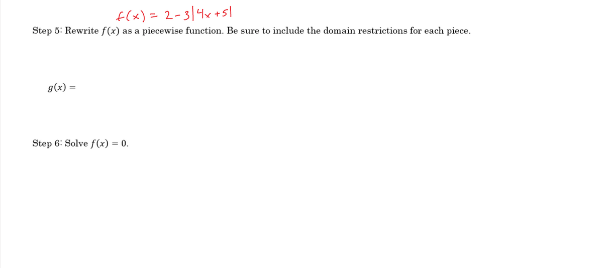 f(x)= 2-3/4x +sl
Step 5: Rewrite f(x) as a piecewise function. Be sure to include the domain restrictions for each piece.
g(x) =
Step 6: Solve f (x) = 0.
