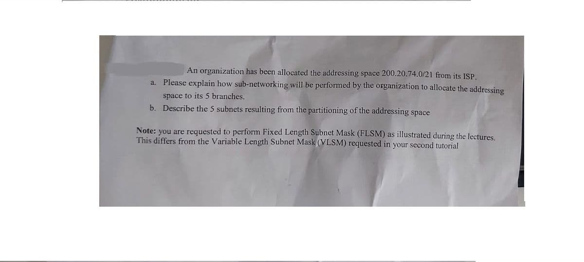 An organization has been allocated the addressing space 200.20.74.0/21 from its ISP.
Please explain how sub-networking will be performed by the organization to allocate the addressing
space to its 5 branches.
b. Describe the 5 subnets resulting from the partitioning of the addressing space
a.
Note: you are requested to perform Fixed Length Subnet Mask (FLSM) as illustrated during the lectures.
This differs from the Variable Length Subnet Mask (VLSM) requested in your second tutorial