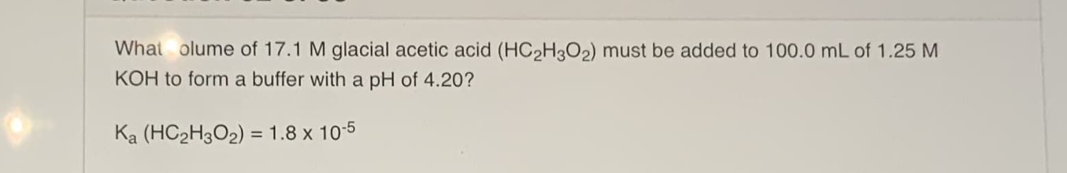 What olume of 17.1 M glacial acetic acid (HC2H3O2) must be added to 100.0 mL of 1.25 M
KOH to form a buffer with a pH of 4.20?
Ka (HC2H3O2) = 1.8 x 10-5
