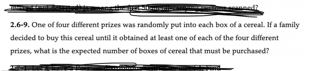 **Problem 2.6-9:** One of four different prizes was randomly put into each box of a cereal. If a family decided to buy this cereal until it obtained at least one of each of the four different prizes, what is the expected number of boxes of cereal that must be purchased?