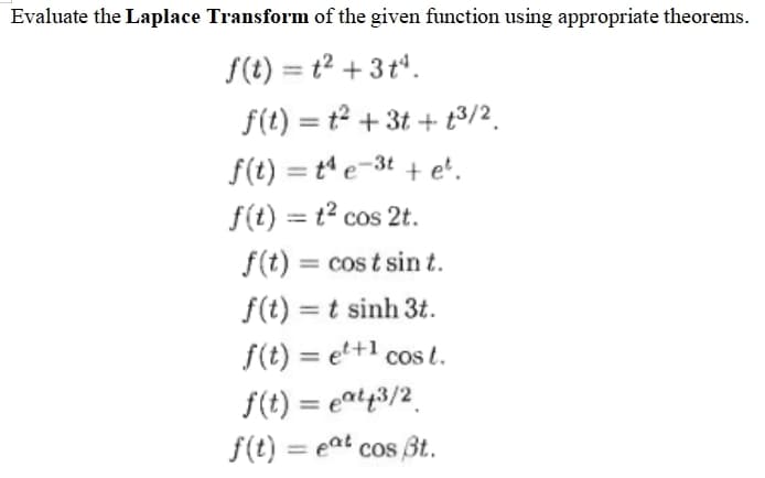 Evaluate the Laplace Transform of the given function using appropriate theorems.
S(t) = t2 + 3 tª.
f(t) = t2 + 3t + t3/2.
f(t) = t e-3t + e'.
f(t) = t2 cos 2t.
%3D
f(t) = cos t sin t.
%D
f(t) = t sinh 3t.
f(t) = et+1 cos t.
f(t) = eat43/2
f(t) = eat cos Bt.
%3D
%3D
