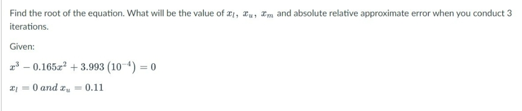 Find the root of the equation. What will be the value of x1, xu, xm and absolute relative approximate error when you conduct 3
iterations.
Given:
2³-0.165x² +3.993 (10-¹) = 0
x₁ = 0 and x = 0.11