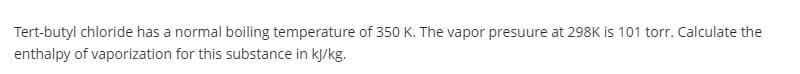 Tert-butyl chloride has a normal boiling temperature of 350 K. The vapor presuure at 298K is 101 torr. Calculate the
enthalpy of vaporization for this substance in kJ/kg.
