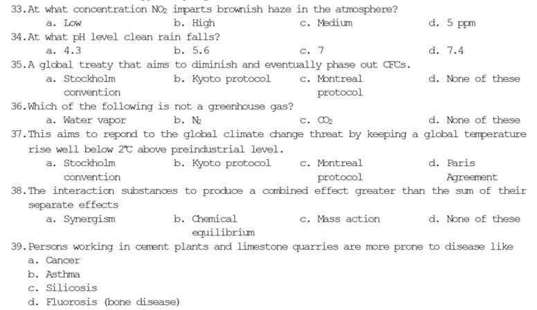 33. At what concentration NO₂ imparts brownish haze in the atmosphere?
b. High
a. Low
c. Medium
what pH level clean rain falls?
b. 5.6
34. At
a. 4.3
c. 7
35.A global treaty that aims to diminish and eventually phase out CFCs.
b. Kyoto protocol
a. Stockholm
c. Montreal
protocol
d. 5 ppm
c. Mass action
d. 7.4
d. None of these
convention
36. Which of the following is not a greenhouse gas?
a. Water vapor
b. №
c. 00₂
d. None of these
37. This aims to repond to the global climate change threat by keeping a global temperature
rise well below 2°C above preindustrial level.
a. Stockholm
b. Kyoto protocol
c. Montreal
protocol
d. Paris
Agreement
convention
38. The interaction substances to produce a combined effect greater than the sum of their
separate effects
a. Synergism
b. Chemical
equilibrium
39. Persons working in cement plants and limestone quarries are more prone to disease like
a. Cancer
b. Asthma
c. Silicosis
d. Fluorosis (bone disease)
d. None of these