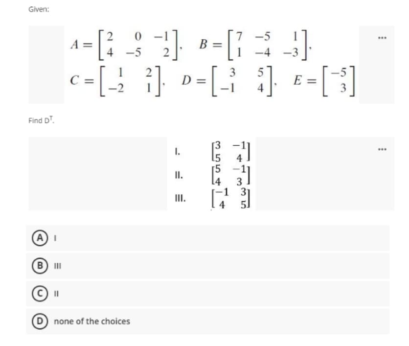 Given:
7 -5
1 -4
...
A =
B =
4 -5
-3
|
=[3]
3
С —
D =
E
4
Find DT.
3
I.
...
4
I.
3
-1 31
5]
III.
4
A)I
B II
II
D none of the choices
m554
