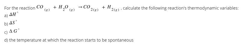 + H0 (8)
CO
(g)
For the reaction
- CO.
+ H
2(8) · calculate the following reaction's thermodynamic variables:
2(g)
a) 4H
b) 45°
C) AG
d) the temperature at which the reaction starts to be spontaneous
