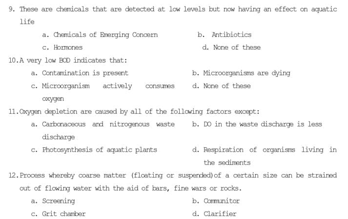9. These are chemicals that are detected at low levels but now having an effect on aquatic
life
a. Chemicals of Emerging Concern
c. Hormones
10.A very low BOD indicates that:
a. Contamination is present
c. Microorganism actively consumes
b. Antibiotics
d. None of these
b. Microorganisms are dying
d. None of these
oxygen
11. Oxygen depletion are caused by all of the following factors except:
a. Carbonaceous and nitrogenous waste
discharge
c. Photosynthesis of aquatic plants
a. Screening
c. Grit chamber
b. DO in the waste discharge is less
d. Respiration of organisms living in
the sediments
suspended) of a certain size can be strained
12. Process whereby coarse matter (floating or
out of flowing water with the aid of bars, fine wars or rocks.
b. Communitor
d. Clarifier