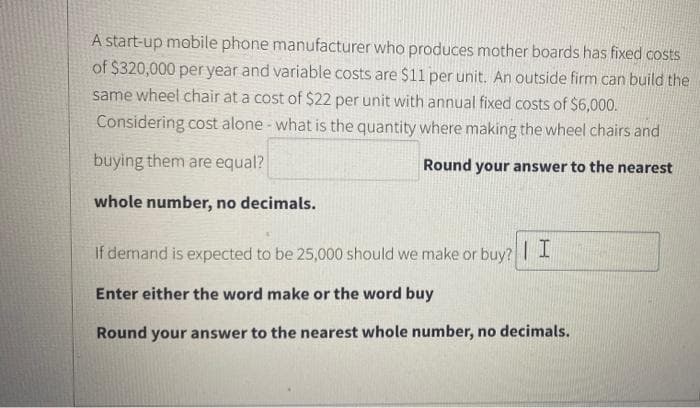 A start-up mobile phone manufacturer who produces mother boards has fixed costs
of $320,000 per year and variable costs are $1l per unit. An outside firm can build the
same wheel chair at a cost of $22 per unit with annual fixed costs of $6,000.
Considering cost alone - what is the quantity where making the wheel chairs and
buying them are equal?
Round your answer to the nearest
whole number, no decimals.
If demand is expected to be 25,000 should we make or buy? |1
Enter either the word make or the word buy
Round your answer to the nearest whole number, no decimals.
