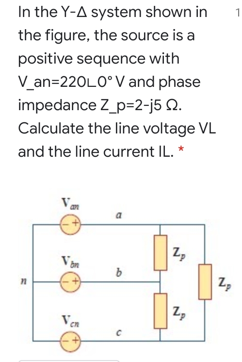 1
In the Y-A system shown in
the figure, the source is a
positive sequence with
V_an=220L0°V and phase
impedance Z_p=2-j5 Q.
Calculate the line voltage VL
and the line current IL. *
a
Zp
Z,
Zp
Ven
