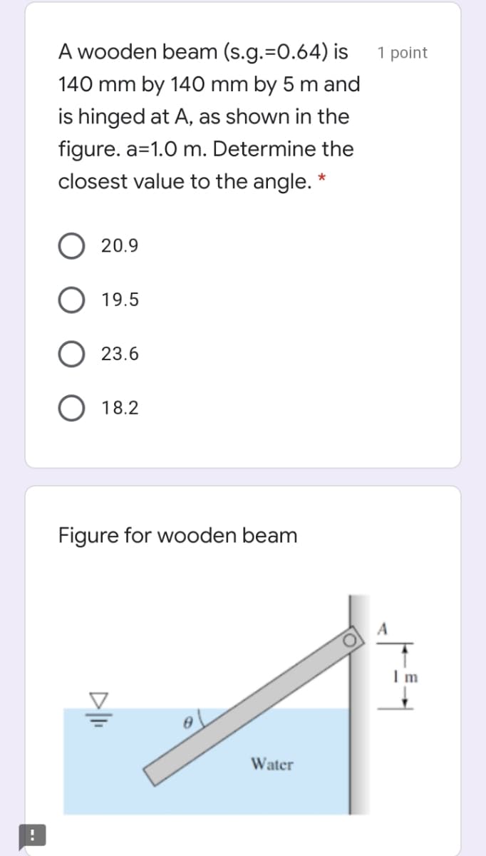 A wooden beam (s.g.=0.64) is
1 point
140 mm by 140 mm by 5 m and
is hinged at A, as shown in the
figure. a=1.0 m. Determine the
closest value to the angle. *
20.9
19.5
23.6
18.2
Figure for wooden beam
Water
