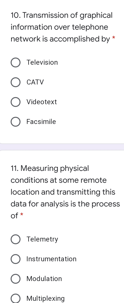 10. Transmission of graphical
information over telephone
network is accomplished by
*
Television
CATV
Videotext
Facsimile
11. Measuring physical
conditions at some remote
location and transmitting this
data for analysis is the process
of *
Telemetry
Instrumentation
Modulation
Multiplexing
