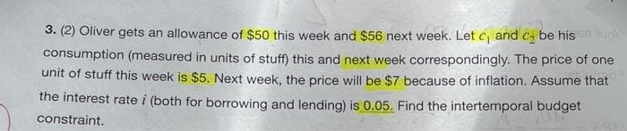 3. (2) Oliver gets an allowance of $50 this week and $56 next week. Let C₁ and ₂ be his on huor
consumption (measured in units of stuff) this and next week correspondingly. The price of one
unit of stuff this week is $5. Next week, the price will be $7 because of inflation. Assume that
the interest rate i (both for borrowing and lending) is 0.05. Find the intertemporal budget
constraint.