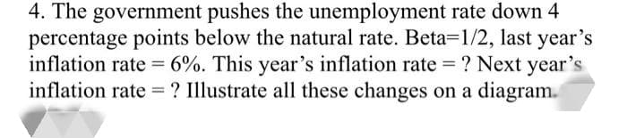 4. The government pushes the unemployment rate down 4
percentage points below the natural rate. Beta-1/2, last year's
inflation rate = 6%. This year's inflation rate = ? Next year's
inflation rate = ? Illustrate all these changes on a diagram.