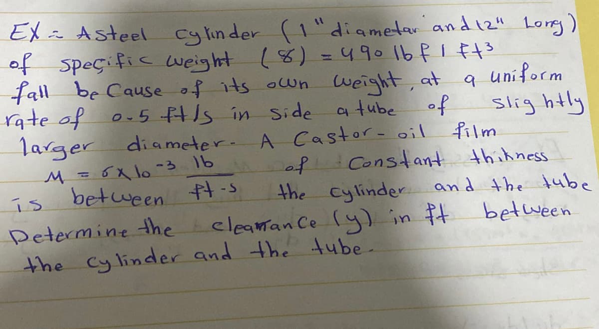 EX in Asteel
of speçific weight
cy lin der
(1"diametar andiz" Long)
(8) =490 1b fI Ft3
fall be Cause of its own weight, at
q uniform
slig htly
9.
rate of on5 HIs in side a tube
of
larger
diameter.A Castor- oil
film
M = 6x lo -3 16
between t-s
Constant thihness
and the tube
between
of
%3D
is
the cylinder
Determine the cleamanCe (y) in ft
the Cylinder and the tube-
