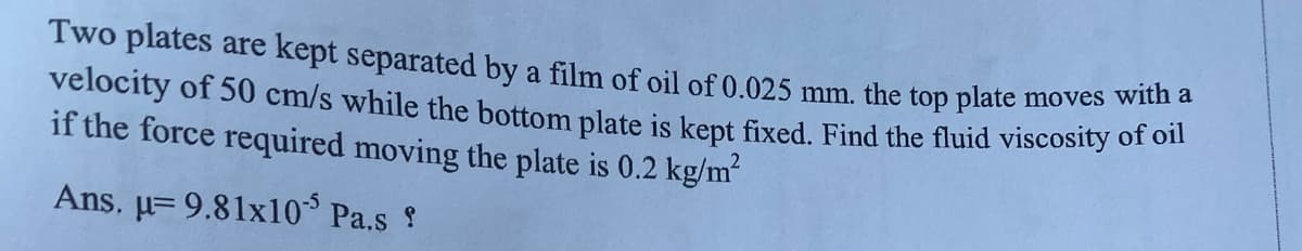 Two plates are kept separated by a film of oil of 0.025 mm. the top plate moves wiun
velocity of 50 cm/s while the bottom plate is kept fixed, Find the fluid viscosity of on
if the force required moving the plate is 0.2 kg/m
Ans, µ= 9.81x10 Pa.s ?
