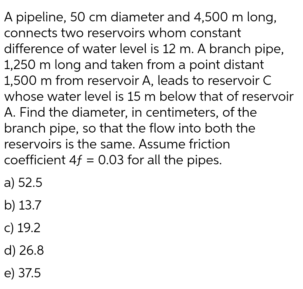 A pipeline, 50 cm diameter and 4,500 m long,
connects two reservoirs whom constant
difference of water level is 12 m. A branch pipe,
1,250 m long and taken from a point distant
1,500 m from reservoir A, leads to reservoir C
whose water level is 15 m below that of reservoir
A. Find the diameter, in centimeters, of the
branch pipe, so that the flow into both the
reservoirs is the same. Assume friction
coefficient 4f = 0.03 for all the pipes.
a) 52.5
b) 13.7
c) 19.2
d) 26.8
e) 37.5
