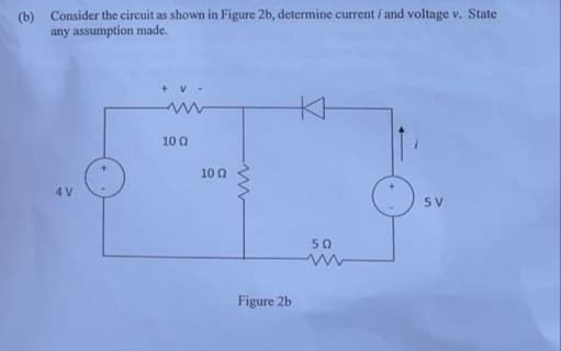 (b)
Consider the circuit as shown in Figure 2b, determine current i and voltage v. State
any assumption made.
KH
10 Q
10 0
4 V
5 V
50
Figure 2b
