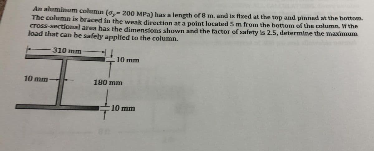 An aluminum column (o,= 200 MPa) has a length of 8 m. and is fixed at the top and pinned at the bottom.
The column is braced in the weak direction at a point located 5 m from the bottom of the column. If the
cross-sectional area has the dimensions shown and the factor of safety is 2.5, determine the maximum
load that can be safely applied to the column.
%3D
310 mm
10 mm
10 mm
180 mm
10 mm
