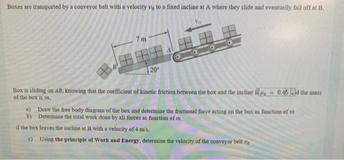 Boxes are transported by a conveyor belt with a velocity vo to a fixed incline at A where they slide and eventually fall off at B.
7 m
| 20°
Box is sliding on AB, knowing that the coefficient of kinetic friction between the box and the incline i
of the box is m,
0.45 -d the mass
a) Draw the free body diagram of the box and determine the frictional force acting on the box as function of m
b) Determine the total work done by all forces as function of m
if the box leaves the incline at B with a velocity of 4 m/s,
c) Using the principle of Work and Energy, determine the velocity of the conveyor belt vo
