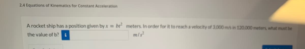 2.4 Equations of Kinematics for Constant Acceleration
A rocket ship has a position given by x = bt“ meters. In order for it to reach a velocity of 3,000 m/s in 120.000 meters, what must be
the value of b?
m/s
