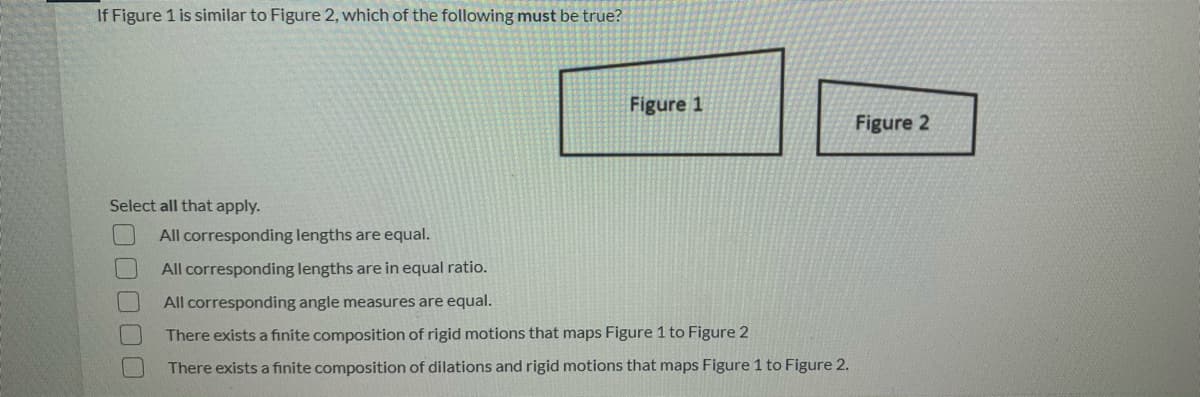 If Figure 1 is similar to Figure 2, which of the following must be true?
Figure 1
Figure 2
Select all that apply.
All corresponding lengths are equal.
All corresponding lengths are in equal ratio.
All corresponding angle measures are equal.
There exists a finite composition of rigid motions that maps Figure 1 to Figure 2
There exists a finite composition of dilations and rigid motions that maps Figure 1 to Figure 2.
