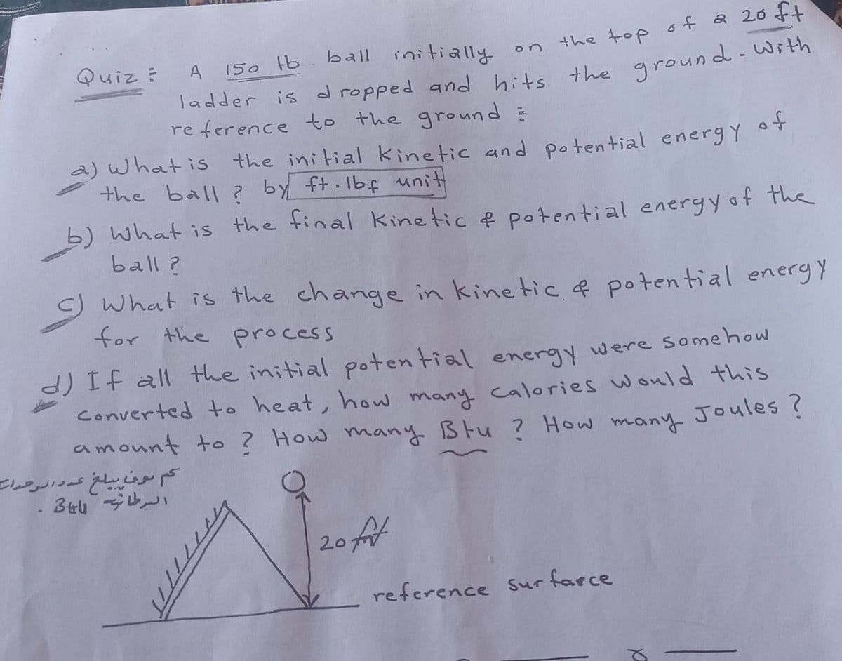 Quiz ?
A
150 tb ball initially
on
the top of a 20 ft
ladder is dropped and hits the ground with
reference to the ground :
a) what is the initial kinetic and potential energy of
the ball? by ft·lbf unit
b) What is the final kinetic & potential energy of the
ball?
C) What is the change in kinetic & potential energy
for the process
d) If all the initial potential energy were somehow
Converted to heat, how many calories would this
amount to ? How many Btu ? How many Joules?
20 fot
reference sur farce
کم ون يبلغ عدد الوحدات
السرطان 3