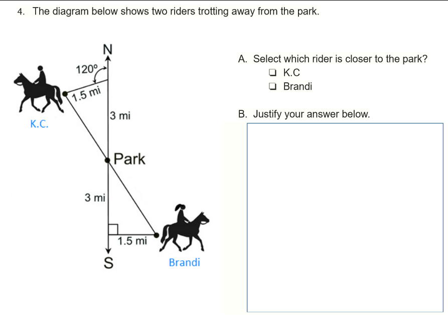 4. The diagram below shows two riders trotting away from the park.
A. Select which rider is closer to the park?
120°
O K.C
Brandi
1.5 mi
3 mi
B. Justify your answer below.
К.С.
Park
3 mi
1.5 mi
Brandi
