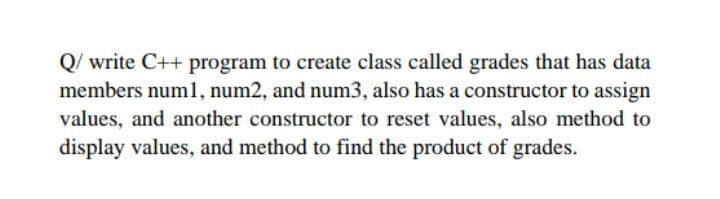 Q/write C++ program to create class called grades that has data
members numl, num2, and num3, also has a constructor to assign
values, and another constructor to reset values, also method to
display values, and method to find the product of grades.
