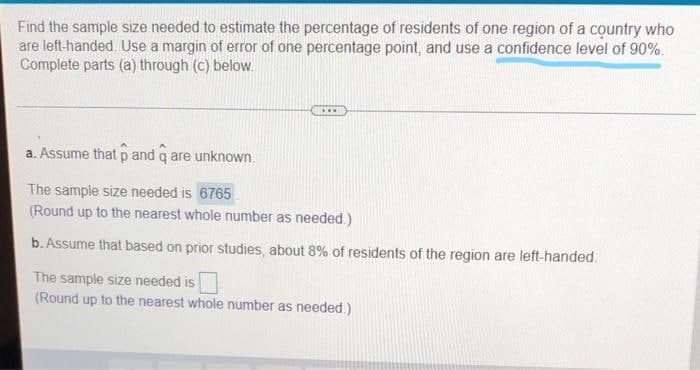 Find the sample size needed to estimate the percentage of residents of one region of a country who
are left-handed. Use a margin of error of one percentage point, and use a confidence level of 90%.
Complete parts (a) through (c) below.
...
a. Assume that p and q are unknown.
The sample size needed is 6765
(Round up to the nearest whole number as needed.)
b. Assume that based on prior studies, about 8% of residents of the region are left-handed.
The sample size needed is
(Round up to the nearest whole number as needed.)
