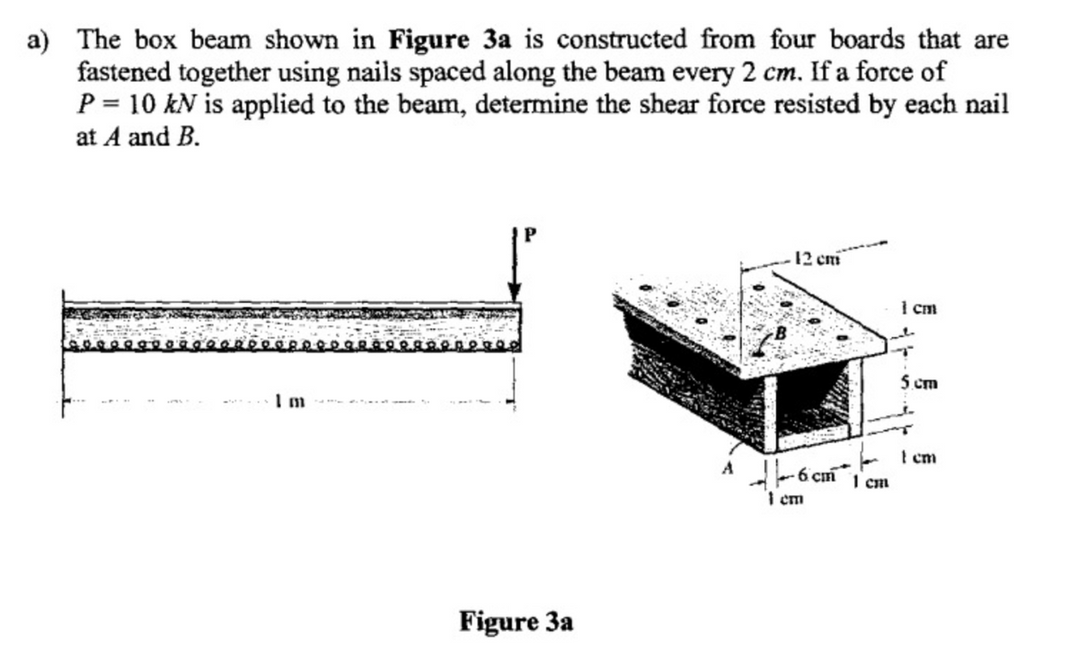 а)
The box beam shown in Figure 3a is constructed from four boards that are
fastened together using nails spaced along the beam every 2 cm. If a force of
P = 10 kN is applied to the beam, determine the shear force resisted by each nail
at A and B.
12 cm
I cm
5 cm
I cm
I cm
I em
Figure 3a
