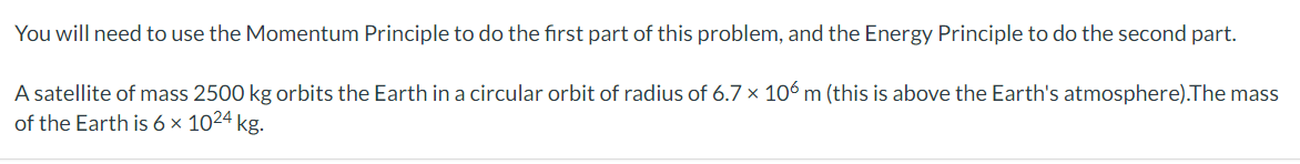 You will need to use the Momentum Principle to do the first part of this problem, and the Energy Principle to do the second part.
A satellite of mass 2500 kg orbits the Earth in a circular orbit of radius of 6.7 × 106 m (this is above the Earth's atmosphere).The mass
of the Earth is 6 × 1024 kg.
