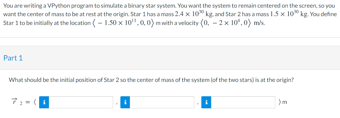 You are writing a VPython program to simulate a binary star system. You want the system to remain centered on the screen, so you
want the center of mass to be at rest at the origin. Star 1 has a mass 2.4 × 103º kg, and Star 2 has a mass 1.5 x 103º kg. You define
Star 1 to be initially at the location ( – 1.50 x 10", 0, 0)m with a velocity (0, – 2 × 10ª, 0) m/s.
Part 1
What should be the initial position of Star 2 so the center of mass of the system (of the two stars) is at the origin?
7 2 = ( i
)m
i
i
