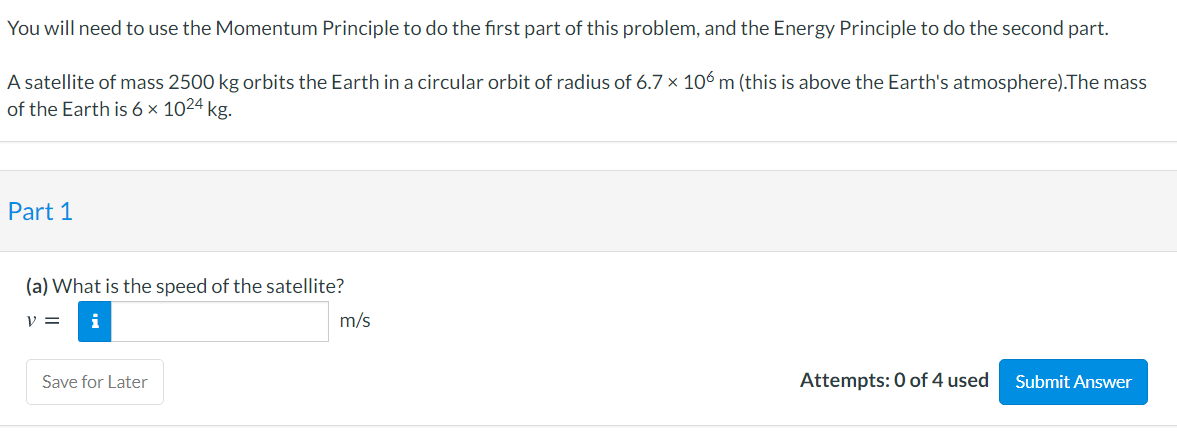 You will need to use the Momentum Principle to do the first part of this problem, and the Energy Principle to do the second part.
A satellite of mass 2500 kg orbits the Earth in a circular orbit of radius of 6.7 × 106 m (this is above the Earth's atmosphere).The mass
of the Earth is 6 × 1024 kg.
Part 1
(a) What is the speed of the satellite?
v =
i
m/s
Save for Later
Attempts: 0 of 4 used
Submit Answer
