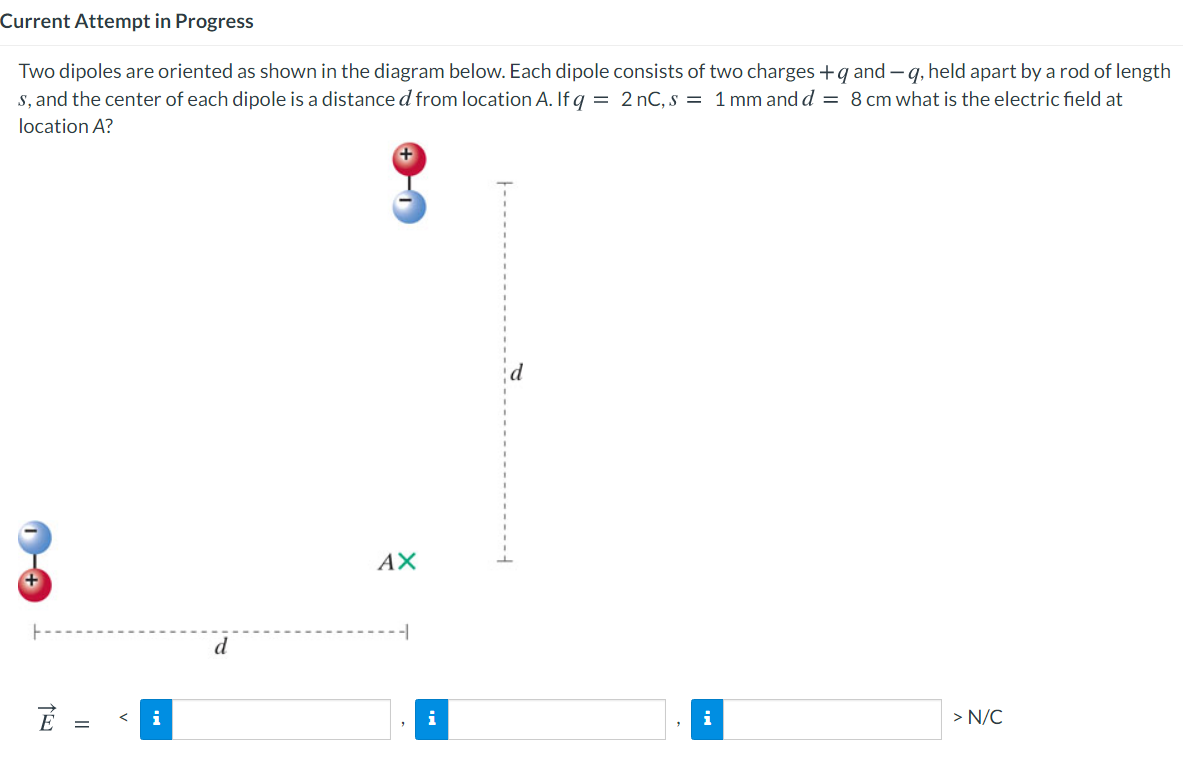 Current Attempt in Progress
Two dipoles are oriented as shown in the diagram below. Each dipole consists of two charges +q and –q, held apart by a rod of length
s, and the center of each dipole is a distance d from location A. If q = 2 nC, s = 1 mm and d = 8 cm what is the electric field at
location A?
AX
d
i
i
i
> N/C
