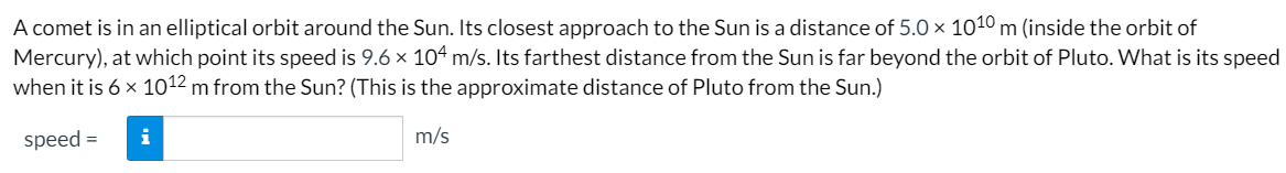 A comet is in an elliptical orbit around the Sun. Its closest approach to the Sun is a distance of 5.0 × 1010 m (inside the orbit of
Mercury), at which point its speed is 9.6 x 104 m/s. Its farthest distance from the Sun is far beyond the orbit of Pluto. What is its speed
when it is 6 x 1012 m from the Sun? (This is the approximate distance of Pluto from the Sun.)
speed =
i
m/s
