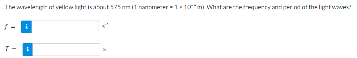 The wavelength of yellow light is about 575 nm (1 nanometer = 1 × 10-9 m). What are the frequency and period of the light waves?
f =
i
s1
T =
i
