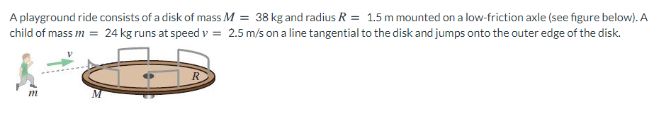 A playground ride consists of a disk of mass M = 38 kg and radius R = 1.5 m mounted on a low-friction axle (see figure below). A
child of mass m = 24 kg runs at speed v = 2.5 m/s on a line tangential to the disk and jumps onto the outer edge of the disk.
R
m
M
