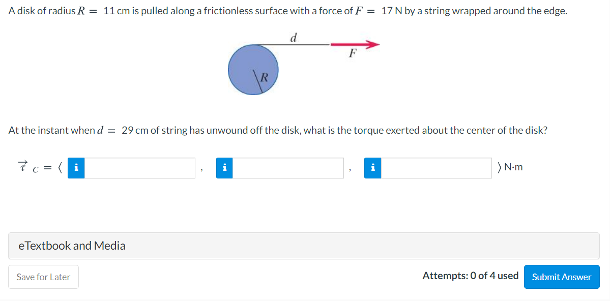 A disk of radius R = 11 cm is pulled along a frictionless surface with a force of F = 17 N by a string wrapped around the edge.
d
F
At the instant when d = 29 cm of string has unwound off the disk, what is the torque exerted about the center of the disk?
7c =
) N-m
eTextbook and Media
Save for Later
Attempts: 0 of 4 used
Submit Answer
