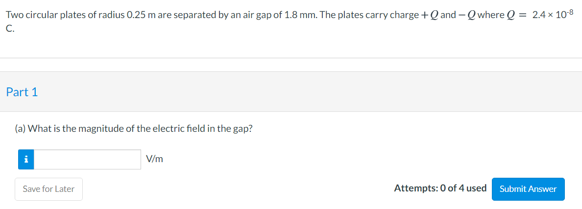 Two circular plates of radius 0.25 m are separated by an air gap of 1.8 mm. The plates carry charge +Q and -Q where Q = 2.4× 10-8
C.
Part 1
(a) What is the magnitude of the electric field in the gap?
i
V/m
Save for Later
Attempts: 0 of 4 used
Submit Answer
