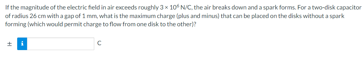 If the magnitude of the electric field in air exceeds roughly 3 x 106 N/C, the air breaks down and a spark forms. For a two-disk capacitor
of radius 26 cm with a gap of 1 mm, what is the maximum charge (plus and minus) that can be placed on the disks without a spark
forming (which would permit charge to flow from one disk to the other)?
i
C
