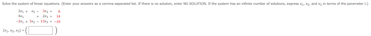 Solve the system of linear equations. (Enter your answers as a comma-separated list. If there is no solution, enter NO SOLUTION. If the system has an infinite number of solutions, express x1, X2, and x3 in terms of the parameter t.)
2x1 +
X2 - 3x3 =
2x3 =
6.
4x1
14
-2x1 + 3x2 – 13x3 = -10
(x1, X2, X3) =
