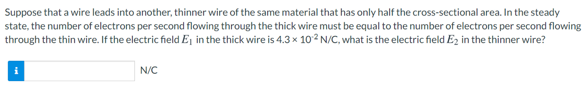 Suppose that a wire leads into another, thinner wire of the same material that has only half the cross-sectional area. In the steady
state, the number of electrons per second flowing through the thick wire must be equal to the number of electrons per second flowing
through the thin wire. If the electric field Ej in the thick wire is 4.3 x 102 N/C, what is the electric field E2 in the thinner wire?
i
N/C
