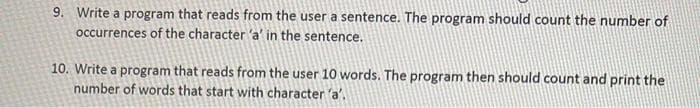 9. Write a program that reads from the user a sentence. The program should count the number of
occurrences of the character 'a' in the sentence.
10. Write a program that reads from the user 10 words. The program then should count and print the
number of words that start with character 'a'.